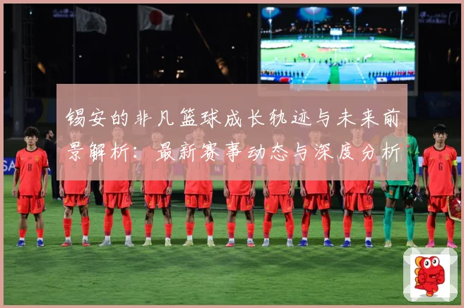 锡安的非凡篮球成长轨迹与未来前景解析：最新赛事动态与深度分析
