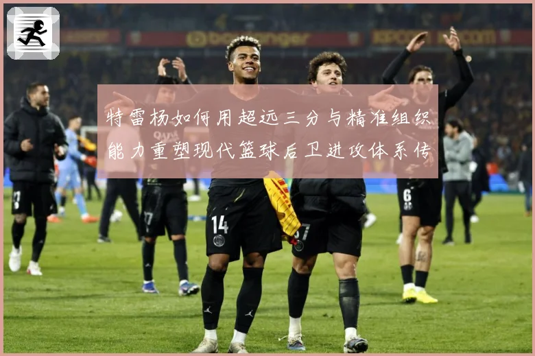 特雷杨如何用超远三分与精准组织能力重塑现代篮球后卫进攻体系传奇之路：最新赛事动态与深度分析