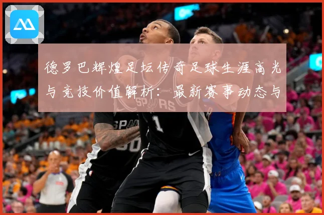 德罗巴辉煌足坛传奇足球生涯高光与竞技价值解析：最新赛事动态与深度分析