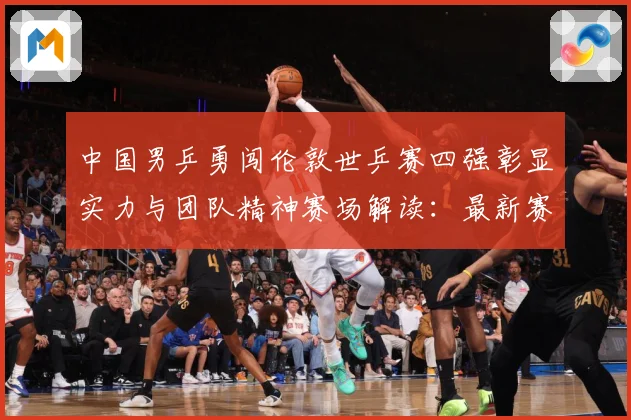 中国男乒勇闯伦敦世乒赛四强彰显实力与团队精神赛场解读：最新赛事动态与深度分析