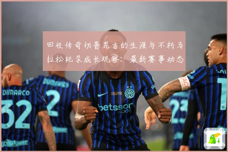 田径传奇切普昆吉的生涯与不朽马拉松纪录成长观察：最新赛事动态与深度分析