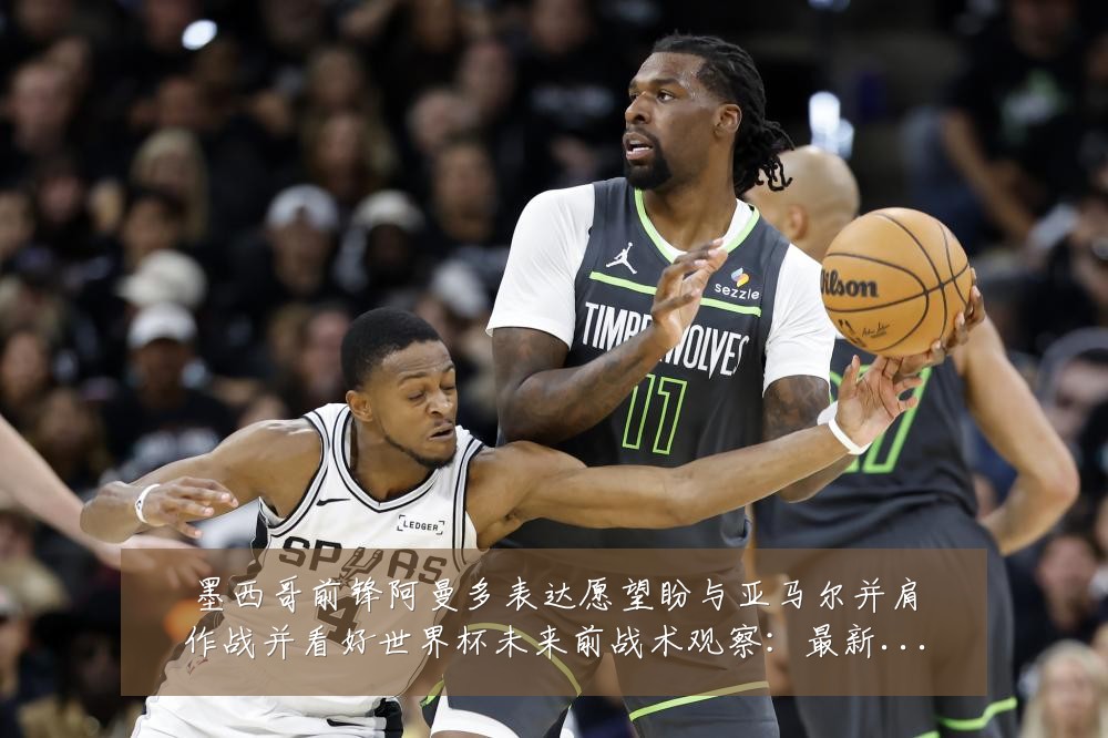 墨西哥前锋阿曼多表达愿望盼与亚马尔并肩作战并看好世界杯未来前战术观察：最新赛事动态与深度分析
