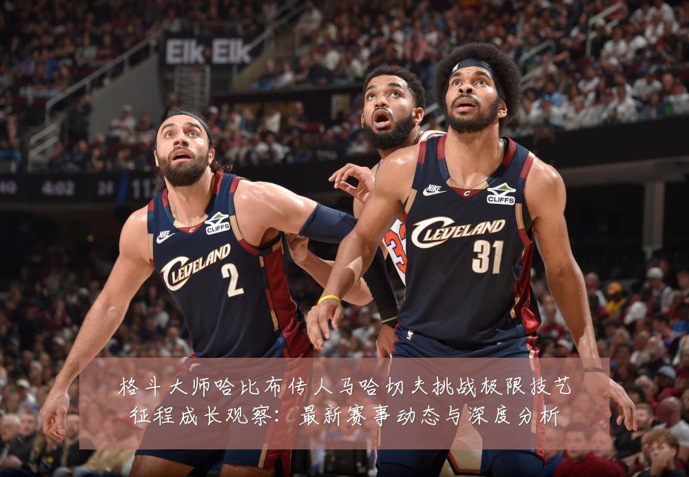 格斗大师哈比布传人马哈切夫挑战极限技艺征程成长观察:最新赛事动态与深度分析