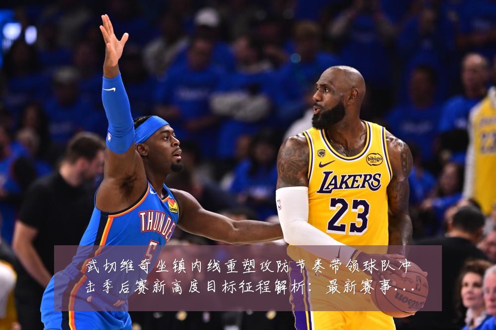 武切维奇坐镇内线重塑攻防节奏带领球队冲击季后赛新高度目标征程解析:最新赛事动态与深度分析