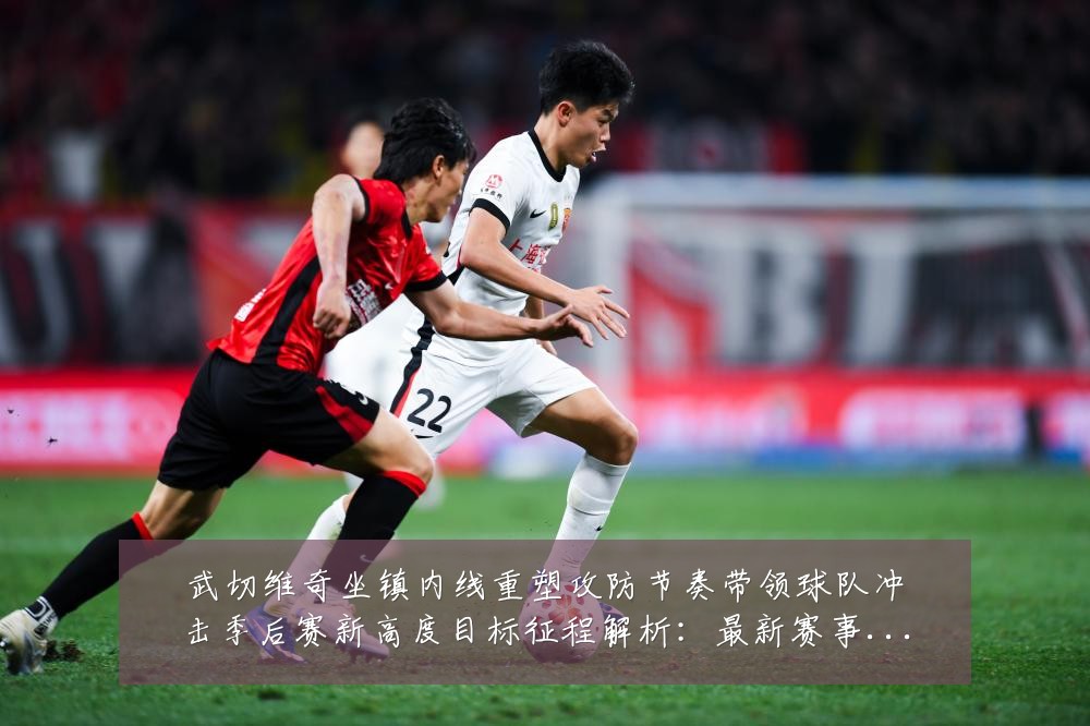 武切维奇坐镇内线重塑攻防节奏带领球队冲击季后赛新高度目标征程解析:最新赛事动态与深度分析